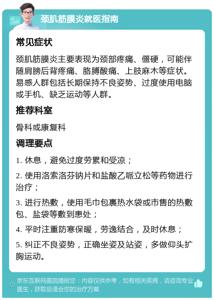 颈肌筋膜炎就医指南 常见症状 颈肌筋膜炎主要表现为颈部疼痛、僵硬，可能伴随肩膀后背疼痛、胳膊酸痛、上肢麻木等症状。易感人群包括长期保持不良姿势、过度使用电脑或手机、缺乏运动等人群。 推荐科室 骨科或康复科 调理要点 1. 休息，避免过度劳累和受凉； 2. 使用洛索洛芬钠片和盐酸乙哌立松等药物进行治疗； 3. 进行热敷，使用毛巾包裹热水袋或市售的热敷包、盐袋等敷到患处； 4. 平时注重防寒保暖，劳逸结合，及时休息； 5. 纠正不良姿势，正确坐姿及站姿，多做仰头扩胸运动。