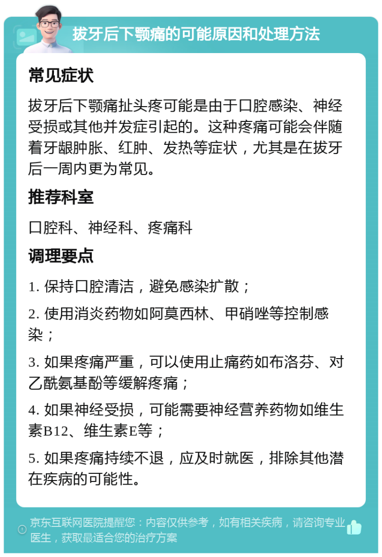 拔牙后下颚痛的可能原因和处理方法 常见症状 拔牙后下颚痛扯头疼可能是由于口腔感染、神经受损或其他并发症引起的。这种疼痛可能会伴随着牙龈肿胀、红肿、发热等症状，尤其是在拔牙后一周内更为常见。 推荐科室 口腔科、神经科、疼痛科 调理要点 1. 保持口腔清洁，避免感染扩散； 2. 使用消炎药物如阿莫西林、甲硝唑等控制感染； 3. 如果疼痛严重，可以使用止痛药如布洛芬、对乙酰氨基酚等缓解疼痛； 4. 如果神经受损，可能需要神经营养药物如维生素B12、维生素E等； 5. 如果疼痛持续不退，应及时就医，排除其他潜在疾病的可能性。