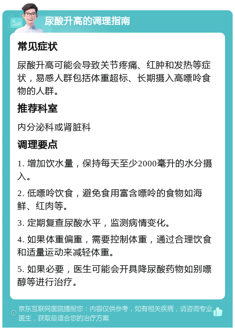 尿酸升高的调理指南 常见症状 尿酸升高可能会导致关节疼痛、红肿和发热等症状，易感人群包括体重超标、长期摄入高嘌呤食物的人群。 推荐科室 内分泌科或肾脏科 调理要点 1. 增加饮水量，保持每天至少2000毫升的水分摄入。 2. 低嘌呤饮食，避免食用富含嘌呤的食物如海鲜、红肉等。 3. 定期复查尿酸水平，监测病情变化。 4. 如果体重偏重，需要控制体重，通过合理饮食和适量运动来减轻体重。 5. 如果必要，医生可能会开具降尿酸药物如别嘌醇等进行治疗。