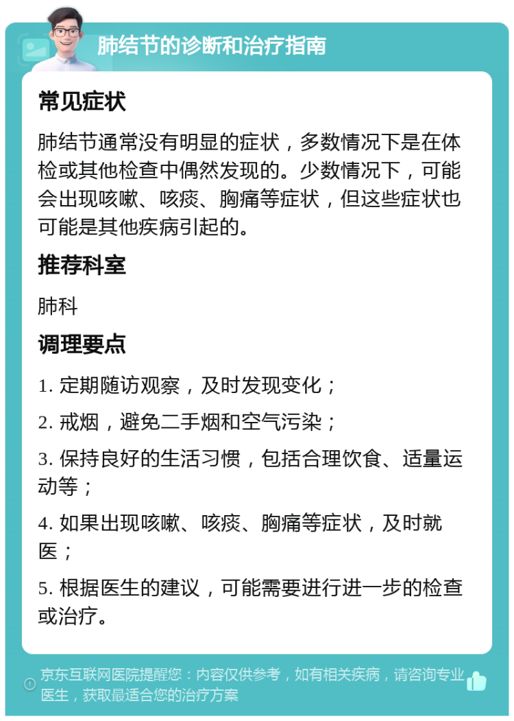 肺结节的诊断和治疗指南 常见症状 肺结节通常没有明显的症状，多数情况下是在体检或其他检查中偶然发现的。少数情况下，可能会出现咳嗽、咳痰、胸痛等症状，但这些症状也可能是其他疾病引起的。 推荐科室 肺科 调理要点 1. 定期随访观察，及时发现变化； 2. 戒烟，避免二手烟和空气污染； 3. 保持良好的生活习惯，包括合理饮食、适量运动等； 4. 如果出现咳嗽、咳痰、胸痛等症状，及时就医； 5. 根据医生的建议，可能需要进行进一步的检查或治疗。