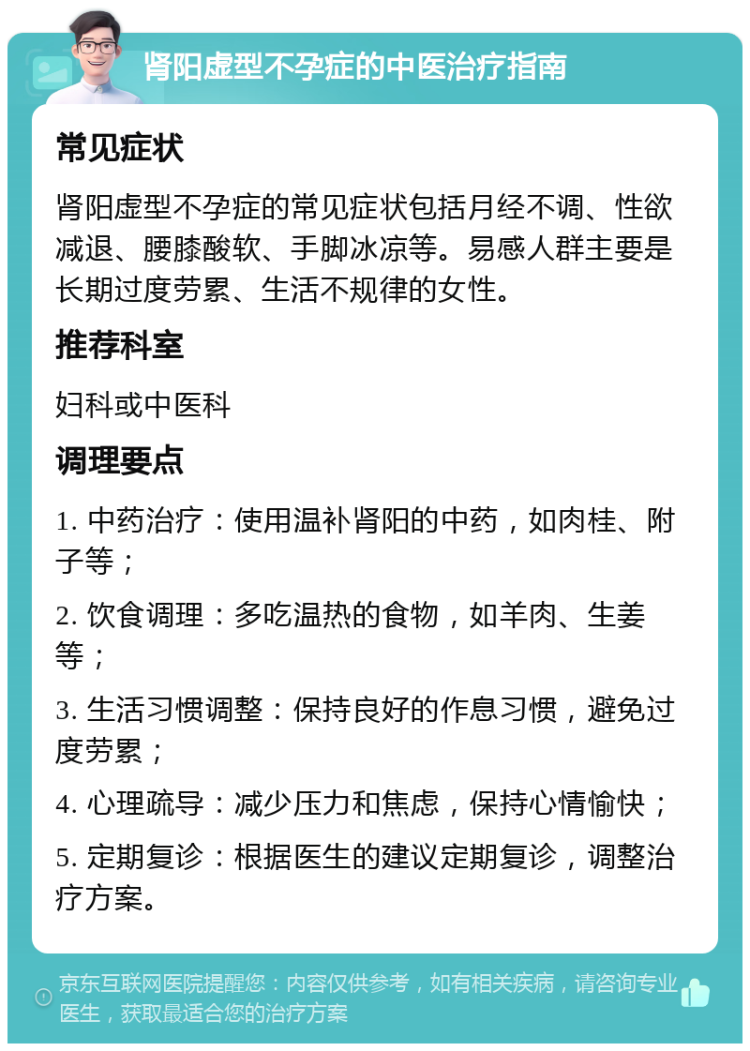 肾阳虚型不孕症的中医治疗指南 常见症状 肾阳虚型不孕症的常见症状包括月经不调、性欲减退、腰膝酸软、手脚冰凉等。易感人群主要是长期过度劳累、生活不规律的女性。 推荐科室 妇科或中医科 调理要点 1. 中药治疗：使用温补肾阳的中药，如肉桂、附子等； 2. 饮食调理：多吃温热的食物，如羊肉、生姜等； 3. 生活习惯调整：保持良好的作息习惯，避免过度劳累； 4. 心理疏导：减少压力和焦虑，保持心情愉快； 5. 定期复诊：根据医生的建议定期复诊，调整治疗方案。