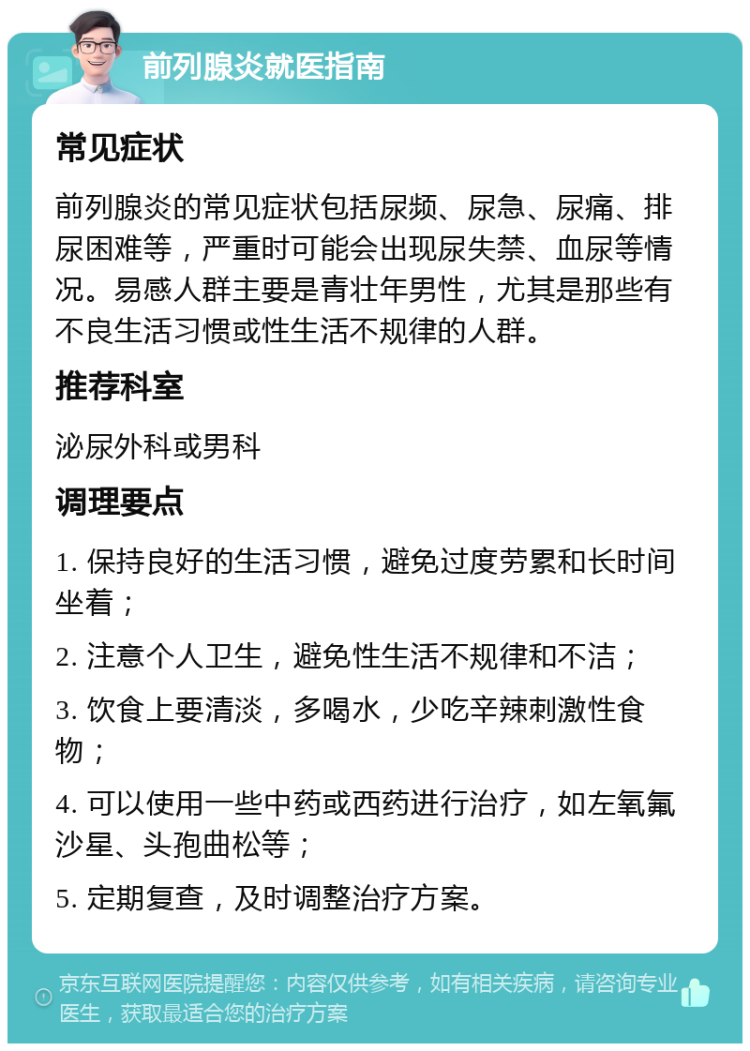 前列腺炎就医指南 常见症状 前列腺炎的常见症状包括尿频、尿急、尿痛、排尿困难等，严重时可能会出现尿失禁、血尿等情况。易感人群主要是青壮年男性，尤其是那些有不良生活习惯或性生活不规律的人群。 推荐科室 泌尿外科或男科 调理要点 1. 保持良好的生活习惯，避免过度劳累和长时间坐着； 2. 注意个人卫生，避免性生活不规律和不洁； 3. 饮食上要清淡，多喝水，少吃辛辣刺激性食物； 4. 可以使用一些中药或西药进行治疗，如左氧氟沙星、头孢曲松等； 5. 定期复查，及时调整治疗方案。