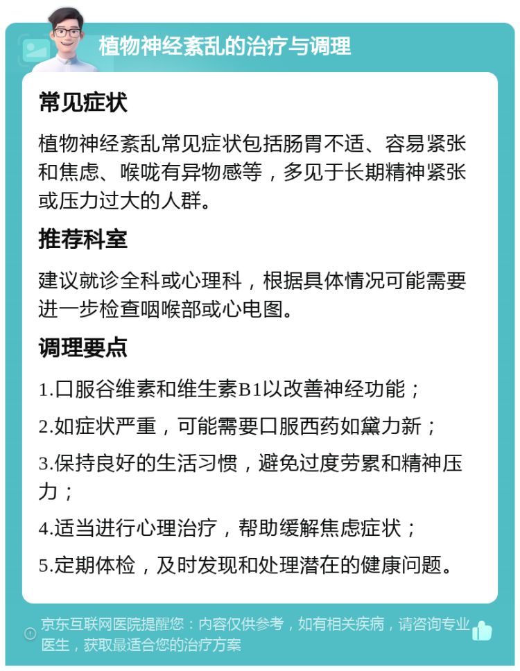 植物神经紊乱的治疗与调理 常见症状 植物神经紊乱常见症状包括肠胃不适、容易紧张和焦虑、喉咙有异物感等，多见于长期精神紧张或压力过大的人群。 推荐科室 建议就诊全科或心理科，根据具体情况可能需要进一步检查咽喉部或心电图。 调理要点 1.口服谷维素和维生素B1以改善神经功能； 2.如症状严重，可能需要口服西药如黛力新； 3.保持良好的生活习惯，避免过度劳累和精神压力； 4.适当进行心理治疗，帮助缓解焦虑症状； 5.定期体检，及时发现和处理潜在的健康问题。