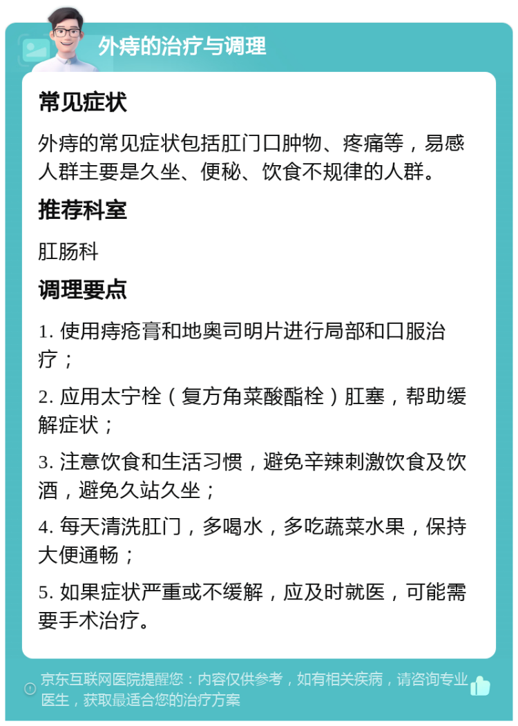 外痔的治疗与调理 常见症状 外痔的常见症状包括肛门口肿物、疼痛等，易感人群主要是久坐、便秘、饮食不规律的人群。 推荐科室 肛肠科 调理要点 1. 使用痔疮膏和地奥司明片进行局部和口服治疗； 2. 应用太宁栓（复方角菜酸酯栓）肛塞，帮助缓解症状； 3. 注意饮食和生活习惯，避免辛辣刺激饮食及饮酒，避免久站久坐； 4. 每天清洗肛门，多喝水，多吃蔬菜水果，保持大便通畅； 5. 如果症状严重或不缓解，应及时就医，可能需要手术治疗。