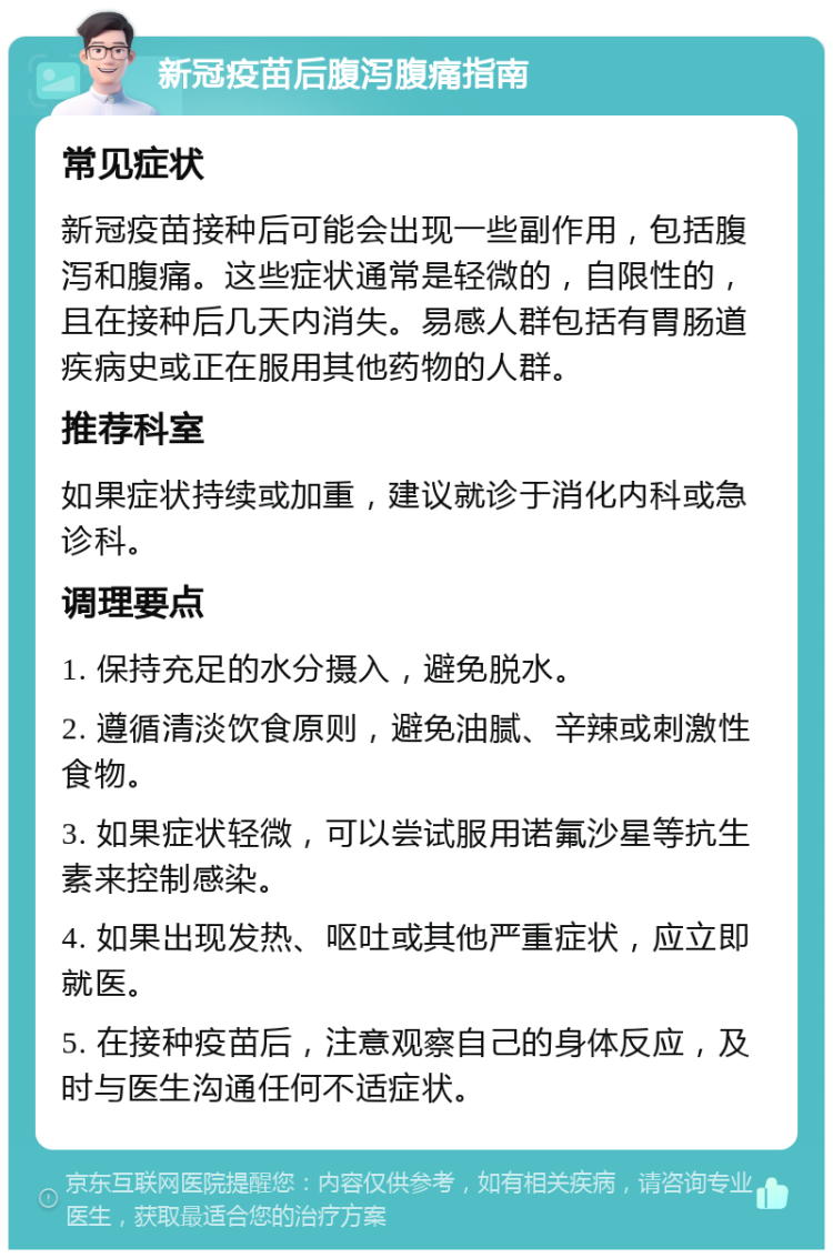 新冠疫苗后腹泻腹痛指南 常见症状 新冠疫苗接种后可能会出现一些副作用，包括腹泻和腹痛。这些症状通常是轻微的，自限性的，且在接种后几天内消失。易感人群包括有胃肠道疾病史或正在服用其他药物的人群。 推荐科室 如果症状持续或加重，建议就诊于消化内科或急诊科。 调理要点 1. 保持充足的水分摄入，避免脱水。 2. 遵循清淡饮食原则，避免油腻、辛辣或刺激性食物。 3. 如果症状轻微，可以尝试服用诺氟沙星等抗生素来控制感染。 4. 如果出现发热、呕吐或其他严重症状，应立即就医。 5. 在接种疫苗后，注意观察自己的身体反应，及时与医生沟通任何不适症状。