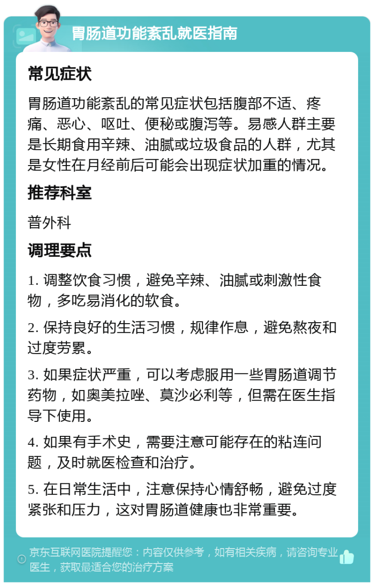 胃肠道功能紊乱就医指南 常见症状 胃肠道功能紊乱的常见症状包括腹部不适、疼痛、恶心、呕吐、便秘或腹泻等。易感人群主要是长期食用辛辣、油腻或垃圾食品的人群，尤其是女性在月经前后可能会出现症状加重的情况。 推荐科室 普外科 调理要点 1. 调整饮食习惯，避免辛辣、油腻或刺激性食物，多吃易消化的软食。 2. 保持良好的生活习惯，规律作息，避免熬夜和过度劳累。 3. 如果症状严重，可以考虑服用一些胃肠道调节药物，如奥美拉唑、莫沙必利等，但需在医生指导下使用。 4. 如果有手术史，需要注意可能存在的粘连问题，及时就医检查和治疗。 5. 在日常生活中，注意保持心情舒畅，避免过度紧张和压力，这对胃肠道健康也非常重要。