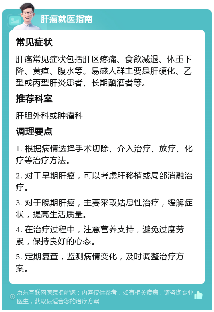 肝癌就医指南 常见症状 肝癌常见症状包括肝区疼痛、食欲减退、体重下降、黄疸、腹水等。易感人群主要是肝硬化、乙型或丙型肝炎患者、长期酗酒者等。 推荐科室 肝胆外科或肿瘤科 调理要点 1. 根据病情选择手术切除、介入治疗、放疗、化疗等治疗方法。 2. 对于早期肝癌，可以考虑肝移植或局部消融治疗。 3. 对于晚期肝癌，主要采取姑息性治疗，缓解症状，提高生活质量。 4. 在治疗过程中，注意营养支持，避免过度劳累，保持良好的心态。 5. 定期复查，监测病情变化，及时调整治疗方案。