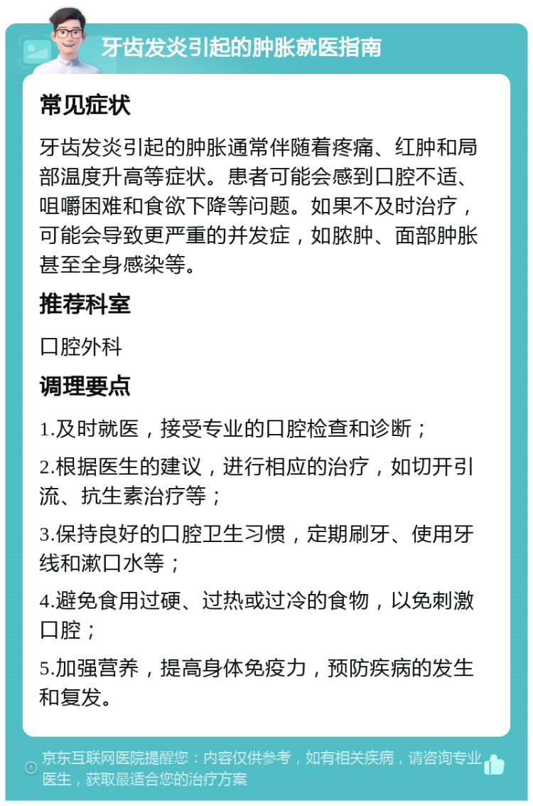 牙齿发炎引起的肿胀就医指南 常见症状 牙齿发炎引起的肿胀通常伴随着疼痛、红肿和局部温度升高等症状。患者可能会感到口腔不适、咀嚼困难和食欲下降等问题。如果不及时治疗，可能会导致更严重的并发症，如脓肿、面部肿胀甚至全身感染等。 推荐科室 口腔外科 调理要点 1.及时就医，接受专业的口腔检查和诊断； 2.根据医生的建议，进行相应的治疗，如切开引流、抗生素治疗等； 3.保持良好的口腔卫生习惯，定期刷牙、使用牙线和漱口水等； 4.避免食用过硬、过热或过冷的食物，以免刺激口腔； 5.加强营养，提高身体免疫力，预防疾病的发生和复发。