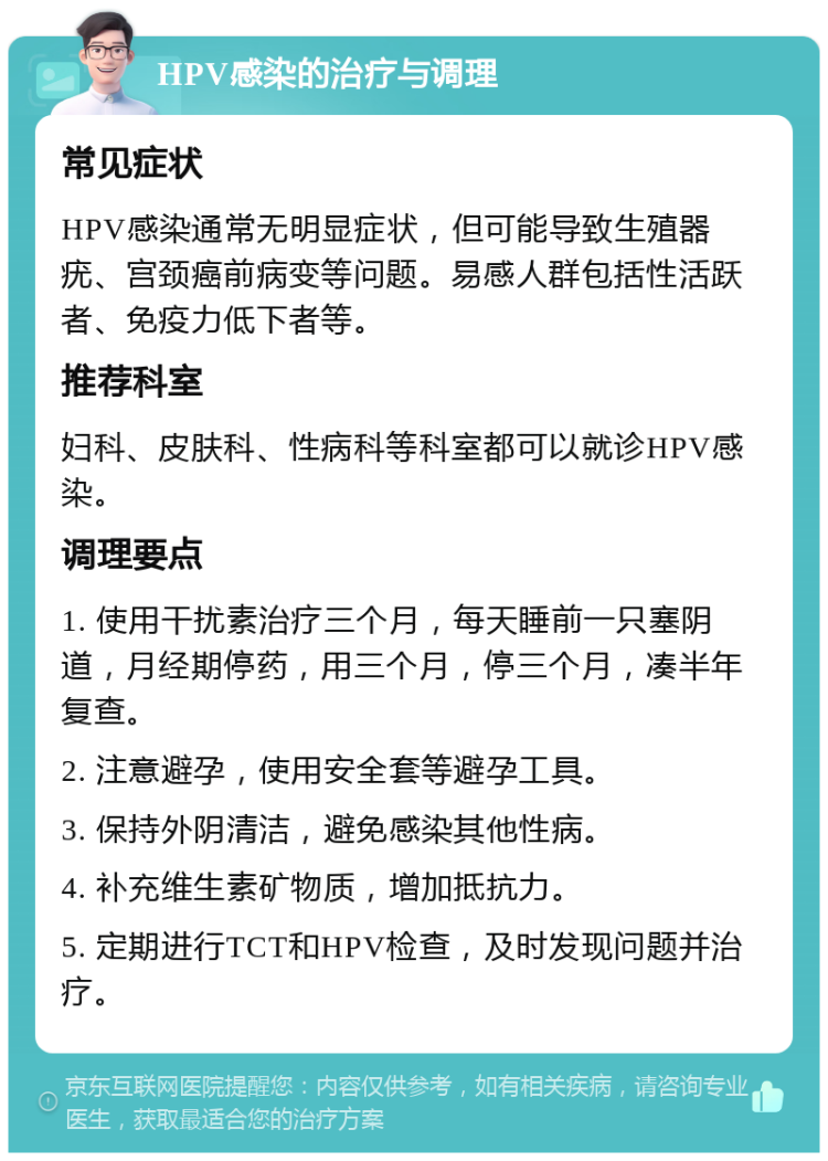 HPV感染的治疗与调理 常见症状 HPV感染通常无明显症状，但可能导致生殖器疣、宫颈癌前病变等问题。易感人群包括性活跃者、免疫力低下者等。 推荐科室 妇科、皮肤科、性病科等科室都可以就诊HPV感染。 调理要点 1. 使用干扰素治疗三个月，每天睡前一只塞阴道，月经期停药，用三个月，停三个月，凑半年复查。 2. 注意避孕，使用安全套等避孕工具。 3. 保持外阴清洁，避免感染其他性病。 4. 补充维生素矿物质，增加抵抗力。 5. 定期进行TCT和HPV检查，及时发现问题并治疗。