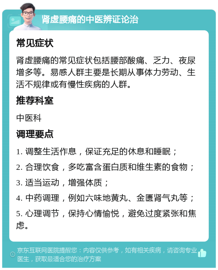 肾虚腰痛的中医辨证论治 常见症状 肾虚腰痛的常见症状包括腰部酸痛、乏力、夜尿增多等。易感人群主要是长期从事体力劳动、生活不规律或有慢性疾病的人群。 推荐科室 中医科 调理要点 1. 调整生活作息，保证充足的休息和睡眠； 2. 合理饮食，多吃富含蛋白质和维生素的食物； 3. 适当运动，增强体质； 4. 中药调理，例如六味地黄丸、金匮肾气丸等； 5. 心理调节，保持心情愉悦，避免过度紧张和焦虑。