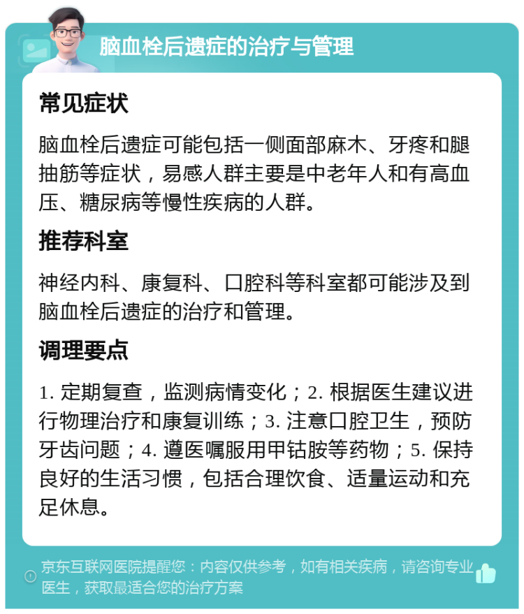 脑血栓后遗症的治疗与管理 常见症状 脑血栓后遗症可能包括一侧面部麻木、牙疼和腿抽筋等症状，易感人群主要是中老年人和有高血压、糖尿病等慢性疾病的人群。 推荐科室 神经内科、康复科、口腔科等科室都可能涉及到脑血栓后遗症的治疗和管理。 调理要点 1. 定期复查，监测病情变化；2. 根据医生建议进行物理治疗和康复训练；3. 注意口腔卫生，预防牙齿问题；4. 遵医嘱服用甲钴胺等药物；5. 保持良好的生活习惯，包括合理饮食、适量运动和充足休息。