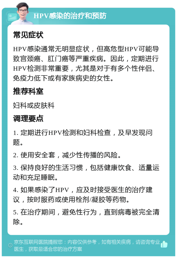 HPV感染的治疗和预防 常见症状 HPV感染通常无明显症状，但高危型HPV可能导致宫颈癌、肛门癌等严重疾病。因此，定期进行HPV检测非常重要，尤其是对于有多个性伴侣、免疫力低下或有家族病史的女性。 推荐科室 妇科或皮肤科 调理要点 1. 定期进行HPV检测和妇科检查，及早发现问题。 2. 使用安全套，减少性传播的风险。 3. 保持良好的生活习惯，包括健康饮食、适量运动和充足睡眠。 4. 如果感染了HPV，应及时接受医生的治疗建议，按时服药或使用栓剂/凝胶等药物。 5. 在治疗期间，避免性行为，直到病毒被完全清除。