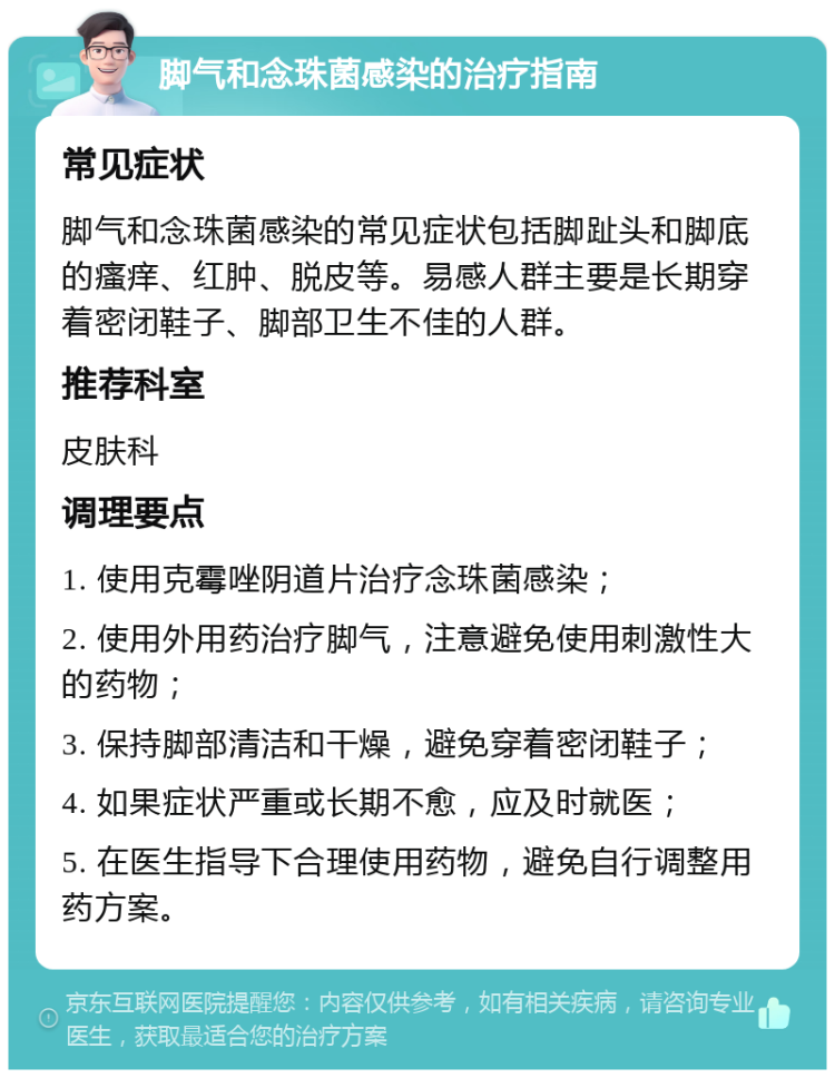 脚气和念珠菌感染的治疗指南 常见症状 脚气和念珠菌感染的常见症状包括脚趾头和脚底的瘙痒、红肿、脱皮等。易感人群主要是长期穿着密闭鞋子、脚部卫生不佳的人群。 推荐科室 皮肤科 调理要点 1. 使用克霉唑阴道片治疗念珠菌感染； 2. 使用外用药治疗脚气，注意避免使用刺激性大的药物； 3. 保持脚部清洁和干燥，避免穿着密闭鞋子； 4. 如果症状严重或长期不愈，应及时就医； 5. 在医生指导下合理使用药物，避免自行调整用药方案。