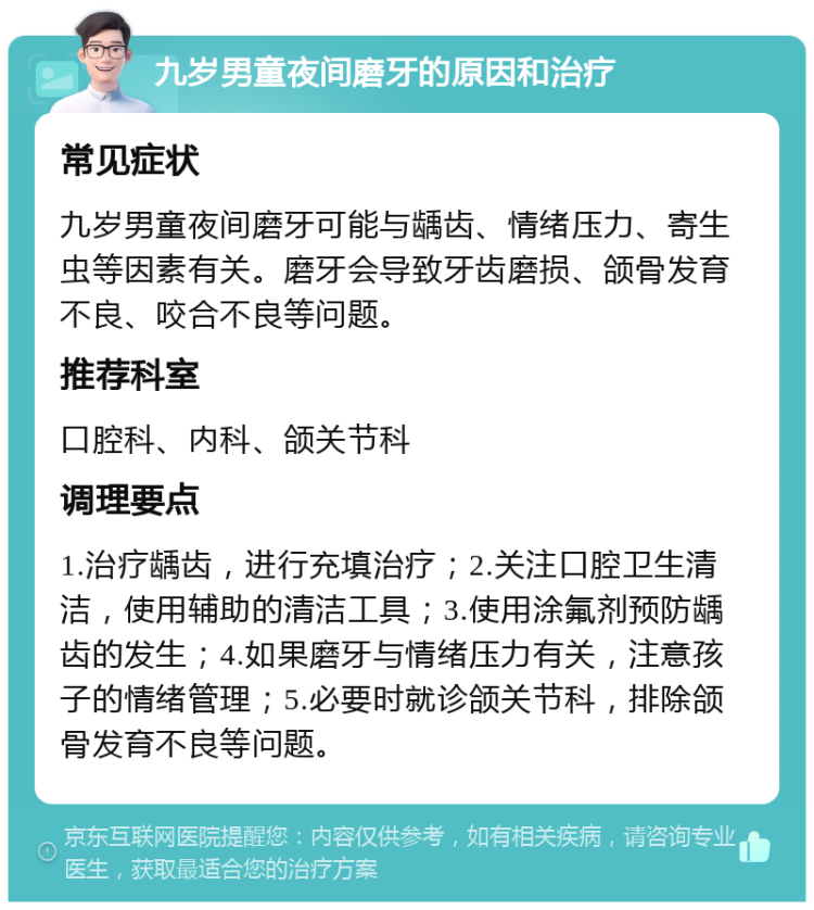 九岁男童夜间磨牙的原因和治疗 常见症状 九岁男童夜间磨牙可能与龋齿、情绪压力、寄生虫等因素有关。磨牙会导致牙齿磨损、颌骨发育不良、咬合不良等问题。 推荐科室 口腔科、内科、颌关节科 调理要点 1.治疗龋齿，进行充填治疗；2.关注口腔卫生清洁，使用辅助的清洁工具；3.使用涂氟剂预防龋齿的发生；4.如果磨牙与情绪压力有关，注意孩子的情绪管理；5.必要时就诊颌关节科，排除颌骨发育不良等问题。