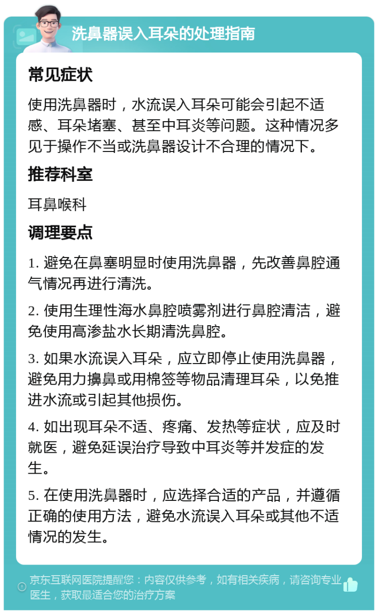 洗鼻器误入耳朵的处理指南 常见症状 使用洗鼻器时，水流误入耳朵可能会引起不适感、耳朵堵塞、甚至中耳炎等问题。这种情况多见于操作不当或洗鼻器设计不合理的情况下。 推荐科室 耳鼻喉科 调理要点 1. 避免在鼻塞明显时使用洗鼻器，先改善鼻腔通气情况再进行清洗。 2. 使用生理性海水鼻腔喷雾剂进行鼻腔清洁，避免使用高渗盐水长期清洗鼻腔。 3. 如果水流误入耳朵，应立即停止使用洗鼻器，避免用力擤鼻或用棉签等物品清理耳朵，以免推进水流或引起其他损伤。 4. 如出现耳朵不适、疼痛、发热等症状，应及时就医，避免延误治疗导致中耳炎等并发症的发生。 5. 在使用洗鼻器时，应选择合适的产品，并遵循正确的使用方法，避免水流误入耳朵或其他不适情况的发生。