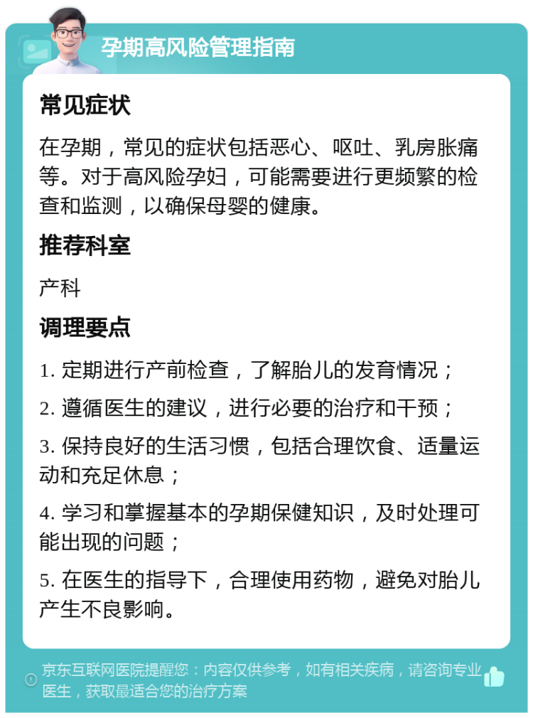 孕期高风险管理指南 常见症状 在孕期，常见的症状包括恶心、呕吐、乳房胀痛等。对于高风险孕妇，可能需要进行更频繁的检查和监测，以确保母婴的健康。 推荐科室 产科 调理要点 1. 定期进行产前检查，了解胎儿的发育情况； 2. 遵循医生的建议，进行必要的治疗和干预； 3. 保持良好的生活习惯，包括合理饮食、适量运动和充足休息； 4. 学习和掌握基本的孕期保健知识，及时处理可能出现的问题； 5. 在医生的指导下，合理使用药物，避免对胎儿产生不良影响。