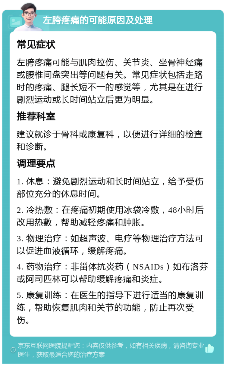 左胯疼痛的可能原因及处理 常见症状 左胯疼痛可能与肌肉拉伤、关节炎、坐骨神经痛或腰椎间盘突出等问题有关。常见症状包括走路时的疼痛、腿长短不一的感觉等，尤其是在进行剧烈运动或长时间站立后更为明显。 推荐科室 建议就诊于骨科或康复科，以便进行详细的检查和诊断。 调理要点 1. 休息：避免剧烈运动和长时间站立，给予受伤部位充分的休息时间。 2. 冷热敷：在疼痛初期使用冰袋冷敷，48小时后改用热敷，帮助减轻疼痛和肿胀。 3. 物理治疗：如超声波、电疗等物理治疗方法可以促进血液循环，缓解疼痛。 4. 药物治疗：非甾体抗炎药（NSAIDs）如布洛芬或阿司匹林可以帮助缓解疼痛和炎症。 5. 康复训练：在医生的指导下进行适当的康复训练，帮助恢复肌肉和关节的功能，防止再次受伤。