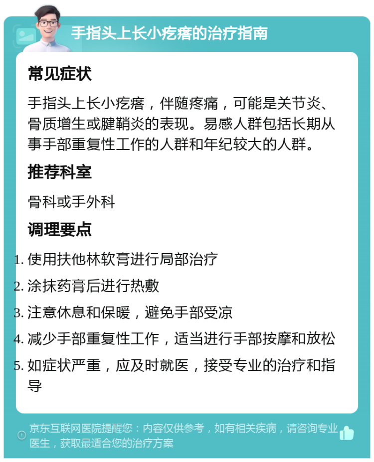 手指头上长小疙瘩的治疗指南 常见症状 手指头上长小疙瘩，伴随疼痛，可能是关节炎、骨质增生或腱鞘炎的表现。易感人群包括长期从事手部重复性工作的人群和年纪较大的人群。 推荐科室 骨科或手外科 调理要点 使用扶他林软膏进行局部治疗 涂抹药膏后进行热敷 注意休息和保暖，避免手部受凉 减少手部重复性工作，适当进行手部按摩和放松 如症状严重，应及时就医，接受专业的治疗和指导