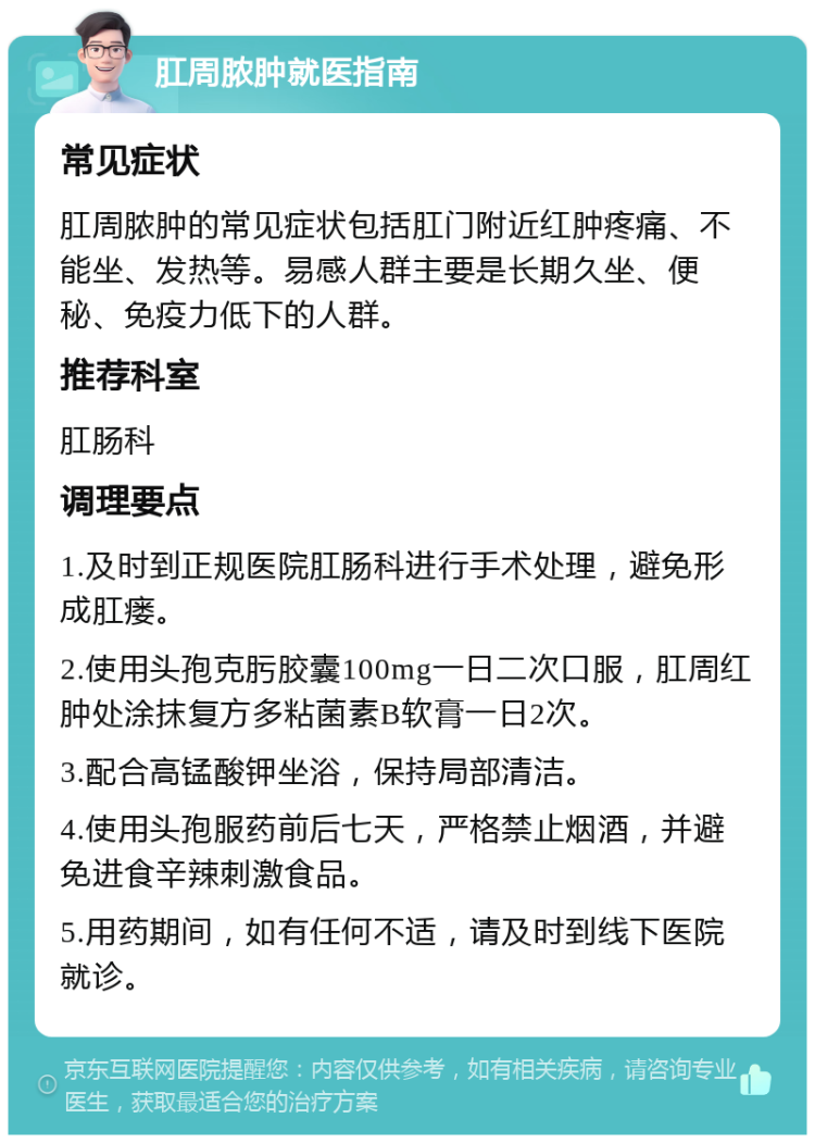 肛周脓肿就医指南 常见症状 肛周脓肿的常见症状包括肛门附近红肿疼痛、不能坐、发热等。易感人群主要是长期久坐、便秘、免疫力低下的人群。 推荐科室 肛肠科 调理要点 1.及时到正规医院肛肠科进行手术处理，避免形成肛瘘。 2.使用头孢克肟胶囊100mg一日二次口服，肛周红肿处涂抹复方多粘菌素B软膏一日2次。 3.配合高锰酸钾坐浴，保持局部清洁。 4.使用头孢服药前后七天，严格禁止烟酒，并避免进食辛辣刺激食品。 5.用药期间，如有任何不适，请及时到线下医院就诊。