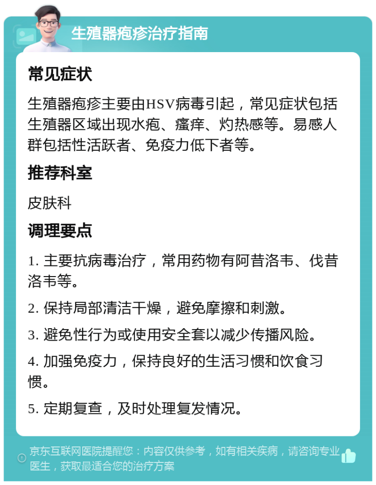 生殖器疱疹治疗指南 常见症状 生殖器疱疹主要由HSV病毒引起，常见症状包括生殖器区域出现水疱、瘙痒、灼热感等。易感人群包括性活跃者、免疫力低下者等。 推荐科室 皮肤科 调理要点 1. 主要抗病毒治疗，常用药物有阿昔洛韦、伐昔洛韦等。 2. 保持局部清洁干燥，避免摩擦和刺激。 3. 避免性行为或使用安全套以减少传播风险。 4. 加强免疫力，保持良好的生活习惯和饮食习惯。 5. 定期复查，及时处理复发情况。