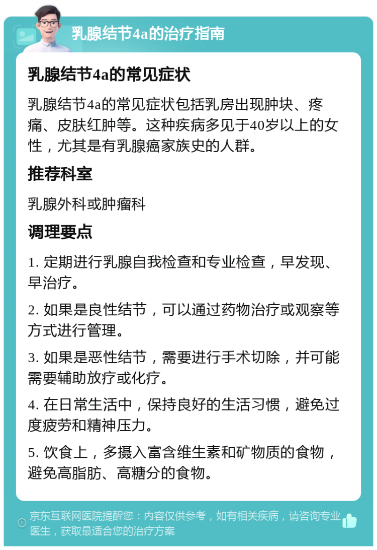 乳腺结节4a的治疗指南 乳腺结节4a的常见症状 乳腺结节4a的常见症状包括乳房出现肿块、疼痛、皮肤红肿等。这种疾病多见于40岁以上的女性，尤其是有乳腺癌家族史的人群。 推荐科室 乳腺外科或肿瘤科 调理要点 1. 定期进行乳腺自我检查和专业检查，早发现、早治疗。 2. 如果是良性结节，可以通过药物治疗或观察等方式进行管理。 3. 如果是恶性结节，需要进行手术切除，并可能需要辅助放疗或化疗。 4. 在日常生活中，保持良好的生活习惯，避免过度疲劳和精神压力。 5. 饮食上，多摄入富含维生素和矿物质的食物，避免高脂肪、高糖分的食物。