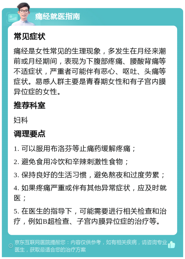 痛经就医指南 常见症状 痛经是女性常见的生理现象，多发生在月经来潮前或月经期间，表现为下腹部疼痛、腰酸背痛等不适症状，严重者可能伴有恶心、呕吐、头痛等症状。易感人群主要是青春期女性和有子宫内膜异位症的女性。 推荐科室 妇科 调理要点 1. 可以服用布洛芬等止痛药缓解疼痛； 2. 避免食用冷饮和辛辣刺激性食物； 3. 保持良好的生活习惯，避免熬夜和过度劳累； 4. 如果疼痛严重或伴有其他异常症状，应及时就医； 5. 在医生的指导下，可能需要进行相关检查和治疗，例如B超检查、子宫内膜异位症的治疗等。