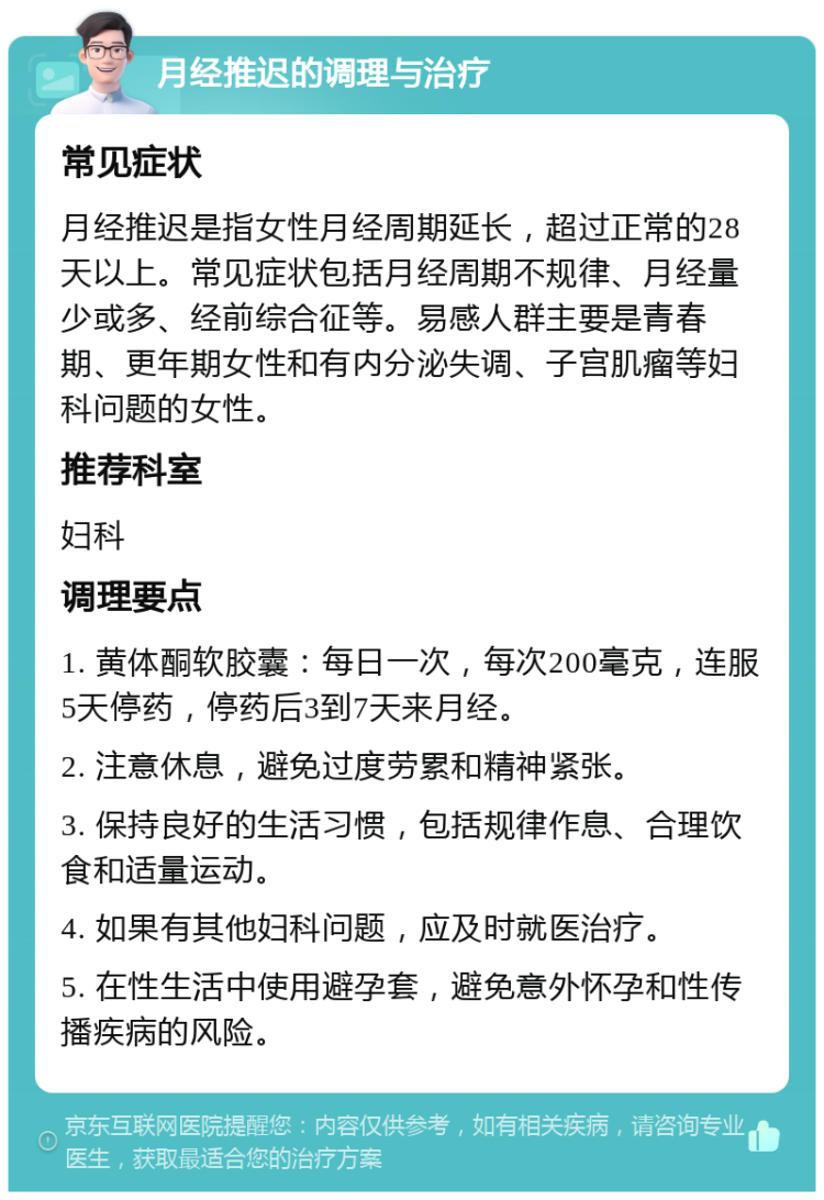 月经推迟的调理与治疗 常见症状 月经推迟是指女性月经周期延长，超过正常的28天以上。常见症状包括月经周期不规律、月经量少或多、经前综合征等。易感人群主要是青春期、更年期女性和有内分泌失调、子宫肌瘤等妇科问题的女性。 推荐科室 妇科 调理要点 1. 黄体酮软胶囊：每日一次，每次200毫克，连服5天停药，停药后3到7天来月经。 2. 注意休息，避免过度劳累和精神紧张。 3. 保持良好的生活习惯，包括规律作息、合理饮食和适量运动。 4. 如果有其他妇科问题，应及时就医治疗。 5. 在性生活中使用避孕套，避免意外怀孕和性传播疾病的风险。