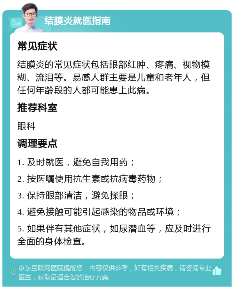 结膜炎就医指南 常见症状 结膜炎的常见症状包括眼部红肿、疼痛、视物模糊、流泪等。易感人群主要是儿童和老年人，但任何年龄段的人都可能患上此病。 推荐科室 眼科 调理要点 1. 及时就医，避免自我用药； 2. 按医嘱使用抗生素或抗病毒药物； 3. 保持眼部清洁，避免揉眼； 4. 避免接触可能引起感染的物品或环境； 5. 如果伴有其他症状，如尿潜血等，应及时进行全面的身体检查。