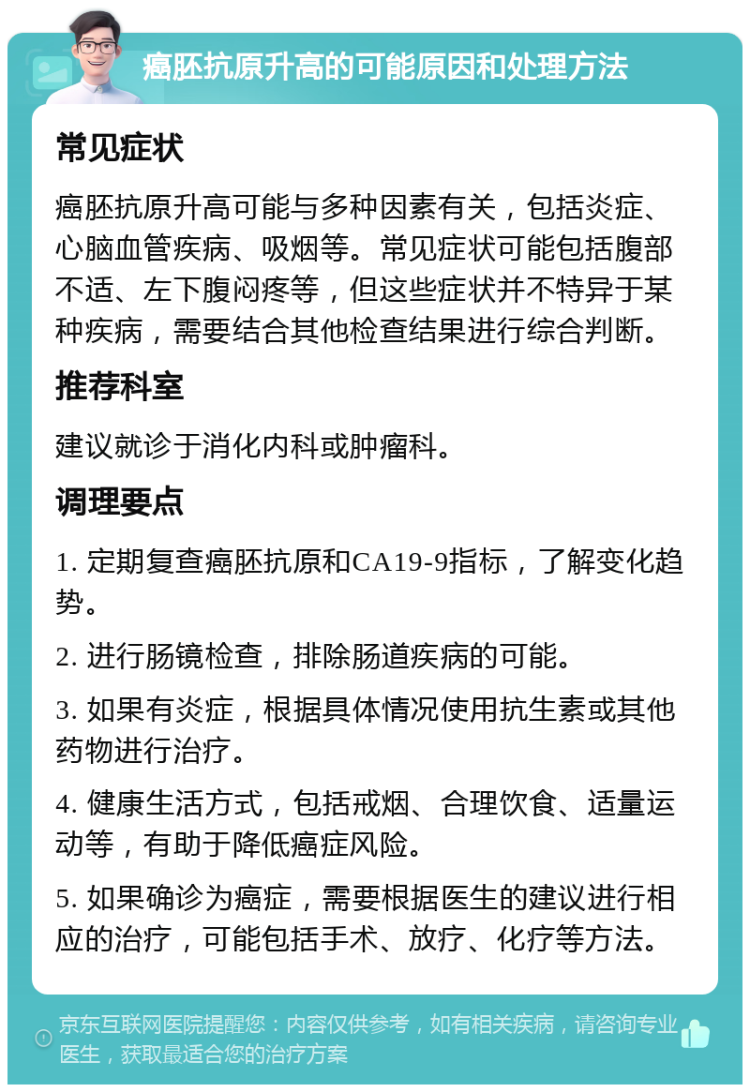 癌胚抗原升高的可能原因和处理方法 常见症状 癌胚抗原升高可能与多种因素有关，包括炎症、心脑血管疾病、吸烟等。常见症状可能包括腹部不适、左下腹闷疼等，但这些症状并不特异于某种疾病，需要结合其他检查结果进行综合判断。 推荐科室 建议就诊于消化内科或肿瘤科。 调理要点 1. 定期复查癌胚抗原和CA19-9指标，了解变化趋势。 2. 进行肠镜检查，排除肠道疾病的可能。 3. 如果有炎症，根据具体情况使用抗生素或其他药物进行治疗。 4. 健康生活方式，包括戒烟、合理饮食、适量运动等，有助于降低癌症风险。 5. 如果确诊为癌症，需要根据医生的建议进行相应的治疗，可能包括手术、放疗、化疗等方法。