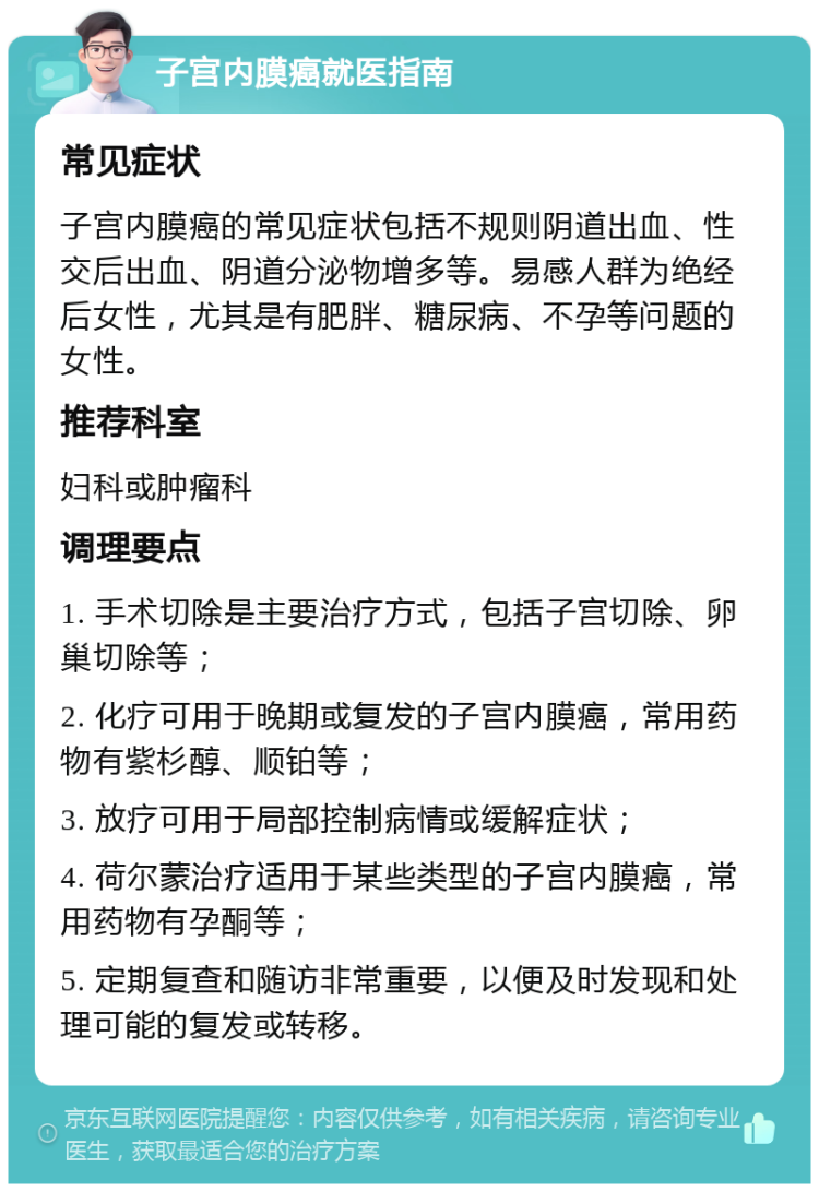 子宫内膜癌就医指南 常见症状 子宫内膜癌的常见症状包括不规则阴道出血、性交后出血、阴道分泌物增多等。易感人群为绝经后女性，尤其是有肥胖、糖尿病、不孕等问题的女性。 推荐科室 妇科或肿瘤科 调理要点 1. 手术切除是主要治疗方式，包括子宫切除、卵巢切除等； 2. 化疗可用于晚期或复发的子宫内膜癌，常用药物有紫杉醇、顺铂等； 3. 放疗可用于局部控制病情或缓解症状； 4. 荷尔蒙治疗适用于某些类型的子宫内膜癌，常用药物有孕酮等； 5. 定期复查和随访非常重要，以便及时发现和处理可能的复发或转移。