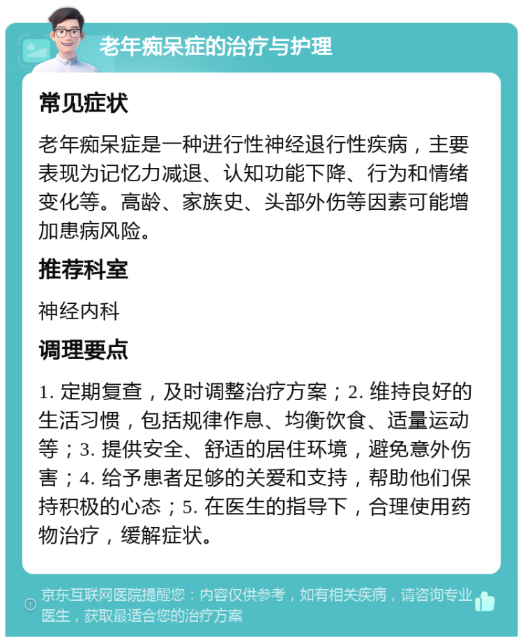 老年痴呆症的治疗与护理 常见症状 老年痴呆症是一种进行性神经退行性疾病，主要表现为记忆力减退、认知功能下降、行为和情绪变化等。高龄、家族史、头部外伤等因素可能增加患病风险。 推荐科室 神经内科 调理要点 1. 定期复查，及时调整治疗方案；2. 维持良好的生活习惯，包括规律作息、均衡饮食、适量运动等；3. 提供安全、舒适的居住环境，避免意外伤害；4. 给予患者足够的关爱和支持，帮助他们保持积极的心态；5. 在医生的指导下，合理使用药物治疗，缓解症状。