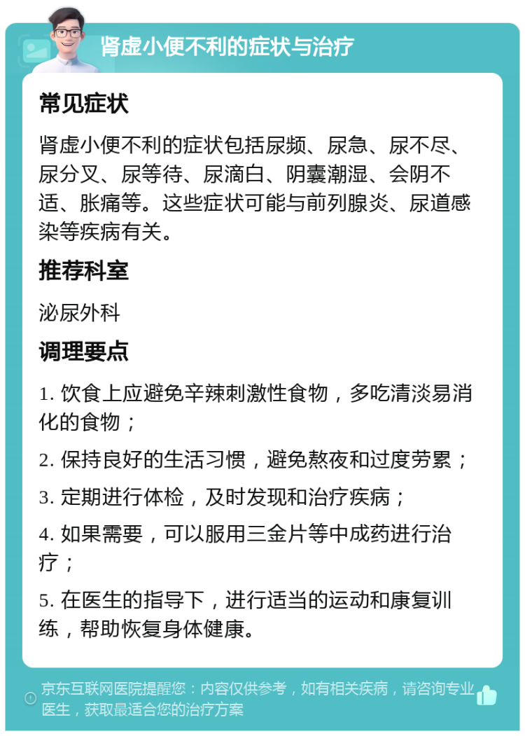 肾虚小便不利的症状与治疗 常见症状 肾虚小便不利的症状包括尿频、尿急、尿不尽、尿分叉、尿等待、尿滴白、阴囊潮湿、会阴不适、胀痛等。这些症状可能与前列腺炎、尿道感染等疾病有关。 推荐科室 泌尿外科 调理要点 1. 饮食上应避免辛辣刺激性食物，多吃清淡易消化的食物； 2. 保持良好的生活习惯，避免熬夜和过度劳累； 3. 定期进行体检，及时发现和治疗疾病； 4. 如果需要，可以服用三金片等中成药进行治疗； 5. 在医生的指导下，进行适当的运动和康复训练，帮助恢复身体健康。