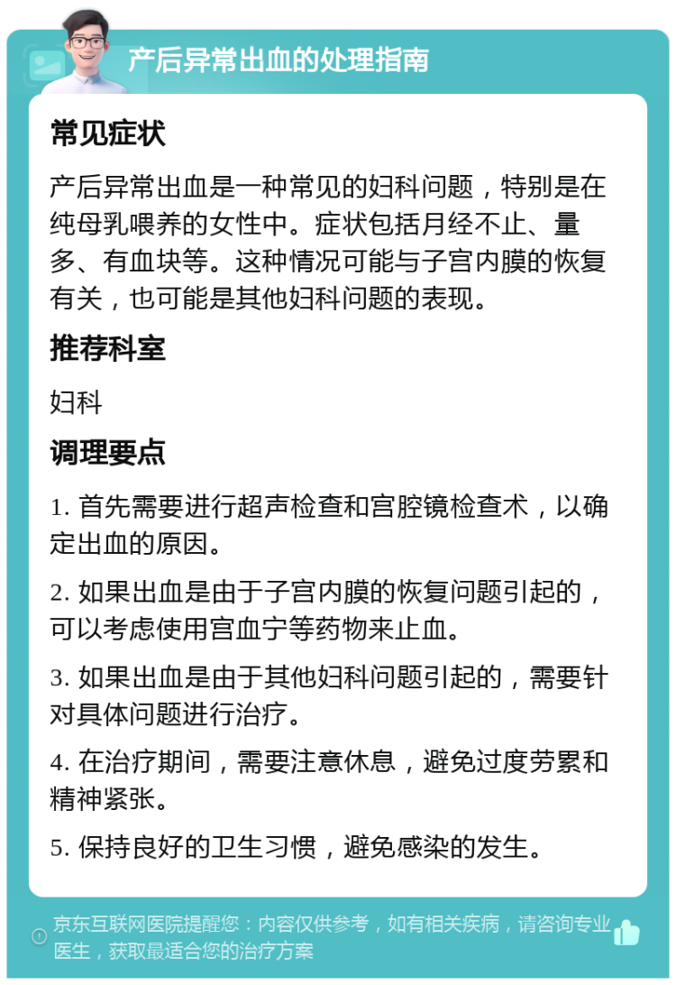 产后异常出血的处理指南 常见症状 产后异常出血是一种常见的妇科问题，特别是在纯母乳喂养的女性中。症状包括月经不止、量多、有血块等。这种情况可能与子宫内膜的恢复有关，也可能是其他妇科问题的表现。 推荐科室 妇科 调理要点 1. 首先需要进行超声检查和宫腔镜检查术，以确定出血的原因。 2. 如果出血是由于子宫内膜的恢复问题引起的，可以考虑使用宫血宁等药物来止血。 3. 如果出血是由于其他妇科问题引起的，需要针对具体问题进行治疗。 4. 在治疗期间，需要注意休息，避免过度劳累和精神紧张。 5. 保持良好的卫生习惯，避免感染的发生。