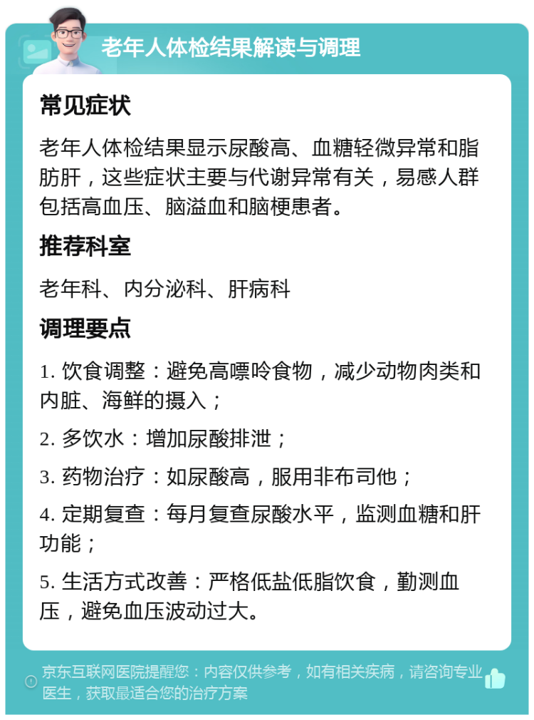 老年人体检结果解读与调理 常见症状 老年人体检结果显示尿酸高、血糖轻微异常和脂肪肝，这些症状主要与代谢异常有关，易感人群包括高血压、脑溢血和脑梗患者。 推荐科室 老年科、内分泌科、肝病科 调理要点 1. 饮食调整：避免高嘌呤食物，减少动物肉类和内脏、海鲜的摄入； 2. 多饮水：增加尿酸排泄； 3. 药物治疗：如尿酸高，服用非布司他； 4. 定期复查：每月复查尿酸水平，监测血糖和肝功能； 5. 生活方式改善：严格低盐低脂饮食，勤测血压，避免血压波动过大。