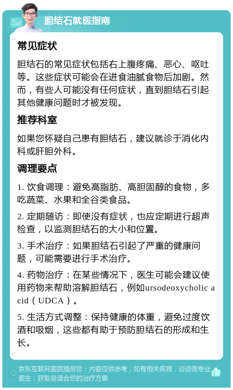 胆结石就医指南 常见症状 胆结石的常见症状包括右上腹疼痛、恶心、呕吐等。这些症状可能会在进食油腻食物后加剧。然而，有些人可能没有任何症状，直到胆结石引起其他健康问题时才被发现。 推荐科室 如果您怀疑自己患有胆结石，建议就诊于消化内科或肝胆外科。 调理要点 1. 饮食调理：避免高脂肪、高胆固醇的食物，多吃蔬菜、水果和全谷类食品。 2. 定期随访：即使没有症状，也应定期进行超声检查，以监测胆结石的大小和位置。 3. 手术治疗：如果胆结石引起了严重的健康问题，可能需要进行手术治疗。 4. 药物治疗：在某些情况下，医生可能会建议使用药物来帮助溶解胆结石，例如ursodeoxycholic acid（UDCA）。 5. 生活方式调整：保持健康的体重，避免过度饮酒和吸烟，这些都有助于预防胆结石的形成和生长。