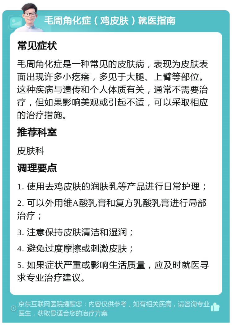 毛周角化症（鸡皮肤）就医指南 常见症状 毛周角化症是一种常见的皮肤病，表现为皮肤表面出现许多小疙瘩，多见于大腿、上臂等部位。这种疾病与遗传和个人体质有关，通常不需要治疗，但如果影响美观或引起不适，可以采取相应的治疗措施。 推荐科室 皮肤科 调理要点 1. 使用去鸡皮肤的润肤乳等产品进行日常护理； 2. 可以外用维A酸乳膏和复方乳酸乳膏进行局部治疗； 3. 注意保持皮肤清洁和湿润； 4. 避免过度摩擦或刺激皮肤； 5. 如果症状严重或影响生活质量，应及时就医寻求专业治疗建议。