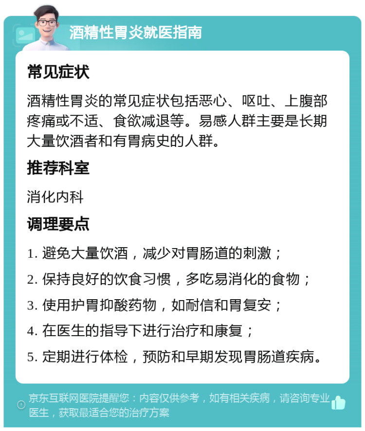 酒精性胃炎就医指南 常见症状 酒精性胃炎的常见症状包括恶心、呕吐、上腹部疼痛或不适、食欲减退等。易感人群主要是长期大量饮酒者和有胃病史的人群。 推荐科室 消化内科 调理要点 1. 避免大量饮酒，减少对胃肠道的刺激； 2. 保持良好的饮食习惯，多吃易消化的食物； 3. 使用护胃抑酸药物，如耐信和胃复安； 4. 在医生的指导下进行治疗和康复； 5. 定期进行体检，预防和早期发现胃肠道疾病。