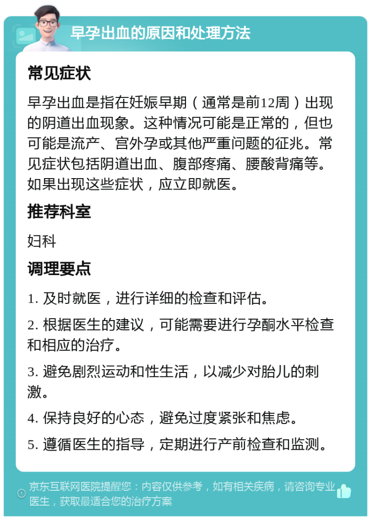 早孕出血的原因和处理方法 常见症状 早孕出血是指在妊娠早期（通常是前12周）出现的阴道出血现象。这种情况可能是正常的，但也可能是流产、宫外孕或其他严重问题的征兆。常见症状包括阴道出血、腹部疼痛、腰酸背痛等。如果出现这些症状，应立即就医。 推荐科室 妇科 调理要点 1. 及时就医，进行详细的检查和评估。 2. 根据医生的建议，可能需要进行孕酮水平检查和相应的治疗。 3. 避免剧烈运动和性生活，以减少对胎儿的刺激。 4. 保持良好的心态，避免过度紧张和焦虑。 5. 遵循医生的指导，定期进行产前检查和监测。