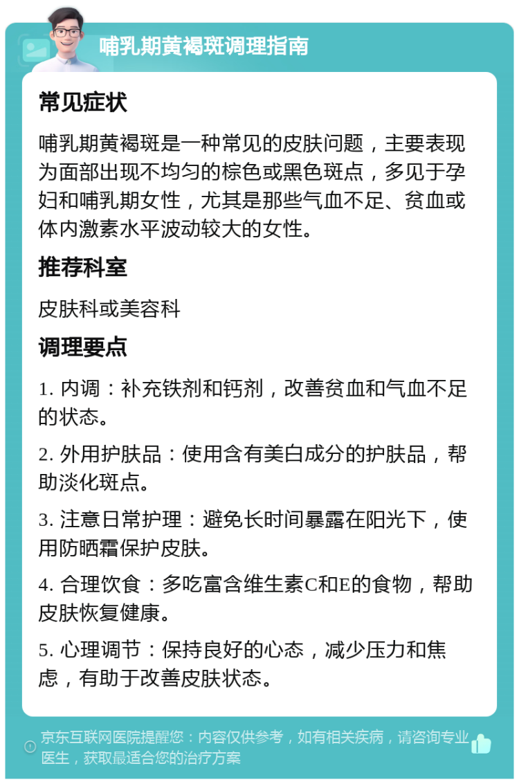 哺乳期黄褐斑调理指南 常见症状 哺乳期黄褐斑是一种常见的皮肤问题，主要表现为面部出现不均匀的棕色或黑色斑点，多见于孕妇和哺乳期女性，尤其是那些气血不足、贫血或体内激素水平波动较大的女性。 推荐科室 皮肤科或美容科 调理要点 1. 内调：补充铁剂和钙剂，改善贫血和气血不足的状态。 2. 外用护肤品：使用含有美白成分的护肤品，帮助淡化斑点。 3. 注意日常护理：避免长时间暴露在阳光下，使用防晒霜保护皮肤。 4. 合理饮食：多吃富含维生素C和E的食物，帮助皮肤恢复健康。 5. 心理调节：保持良好的心态，减少压力和焦虑，有助于改善皮肤状态。