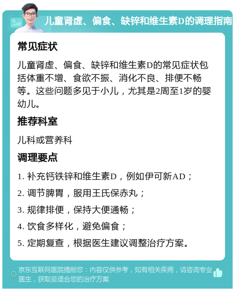 儿童肾虚、偏食、缺锌和维生素D的调理指南 常见症状 儿童肾虚、偏食、缺锌和维生素D的常见症状包括体重不增、食欲不振、消化不良、排便不畅等。这些问题多见于小儿，尤其是2周至1岁的婴幼儿。 推荐科室 儿科或营养科 调理要点 1. 补充钙铁锌和维生素D，例如伊可新AD； 2. 调节脾胃，服用王氏保赤丸； 3. 规律排便，保持大便通畅； 4. 饮食多样化，避免偏食； 5. 定期复查，根据医生建议调整治疗方案。