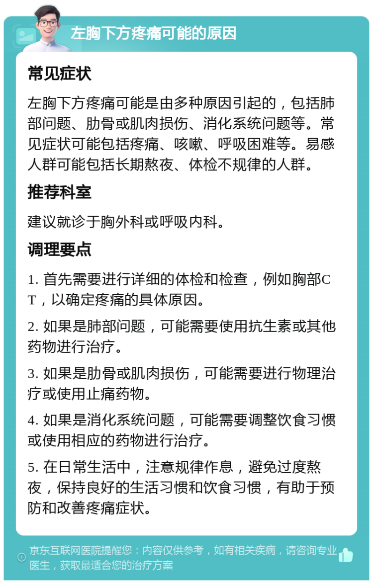 左胸下方疼痛可能的原因 常见症状 左胸下方疼痛可能是由多种原因引起的，包括肺部问题、肋骨或肌肉损伤、消化系统问题等。常见症状可能包括疼痛、咳嗽、呼吸困难等。易感人群可能包括长期熬夜、体检不规律的人群。 推荐科室 建议就诊于胸外科或呼吸内科。 调理要点 1. 首先需要进行详细的体检和检查，例如胸部CT，以确定疼痛的具体原因。 2. 如果是肺部问题，可能需要使用抗生素或其他药物进行治疗。 3. 如果是肋骨或肌肉损伤，可能需要进行物理治疗或使用止痛药物。 4. 如果是消化系统问题，可能需要调整饮食习惯或使用相应的药物进行治疗。 5. 在日常生活中，注意规律作息，避免过度熬夜，保持良好的生活习惯和饮食习惯，有助于预防和改善疼痛症状。