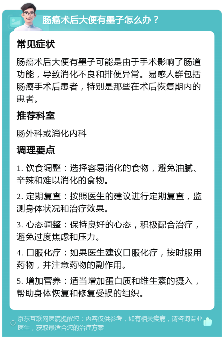 肠癌术后大便有墨子怎么办？ 常见症状 肠癌术后大便有墨子可能是由于手术影响了肠道功能，导致消化不良和排便异常。易感人群包括肠癌手术后患者，特别是那些在术后恢复期内的患者。 推荐科室 肠外科或消化内科 调理要点 1. 饮食调整：选择容易消化的食物，避免油腻、辛辣和难以消化的食物。 2. 定期复查：按照医生的建议进行定期复查，监测身体状况和治疗效果。 3. 心态调整：保持良好的心态，积极配合治疗，避免过度焦虑和压力。 4. 口服化疗：如果医生建议口服化疗，按时服用药物，并注意药物的副作用。 5. 增加营养：适当增加蛋白质和维生素的摄入，帮助身体恢复和修复受损的组织。