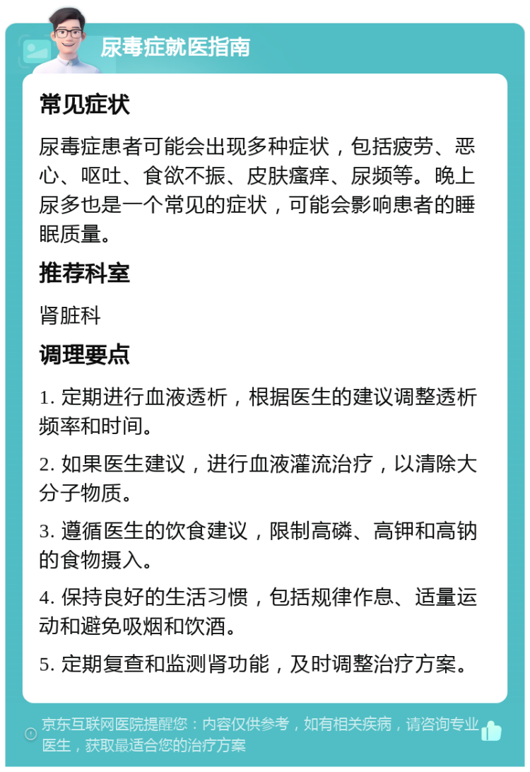 尿毒症就医指南 常见症状 尿毒症患者可能会出现多种症状，包括疲劳、恶心、呕吐、食欲不振、皮肤瘙痒、尿频等。晚上尿多也是一个常见的症状，可能会影响患者的睡眠质量。 推荐科室 肾脏科 调理要点 1. 定期进行血液透析，根据医生的建议调整透析频率和时间。 2. 如果医生建议，进行血液灌流治疗，以清除大分子物质。 3. 遵循医生的饮食建议，限制高磷、高钾和高钠的食物摄入。 4. 保持良好的生活习惯，包括规律作息、适量运动和避免吸烟和饮酒。 5. 定期复查和监测肾功能，及时调整治疗方案。