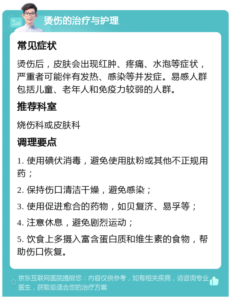 烫伤的治疗与护理 常见症状 烫伤后，皮肤会出现红肿、疼痛、水泡等症状，严重者可能伴有发热、感染等并发症。易感人群包括儿童、老年人和免疫力较弱的人群。 推荐科室 烧伤科或皮肤科 调理要点 1. 使用碘伏消毒，避免使用肽粉或其他不正规用药； 2. 保持伤口清洁干燥，避免感染； 3. 使用促进愈合的药物，如贝复济、易孚等； 4. 注意休息，避免剧烈运动； 5. 饮食上多摄入富含蛋白质和维生素的食物，帮助伤口恢复。