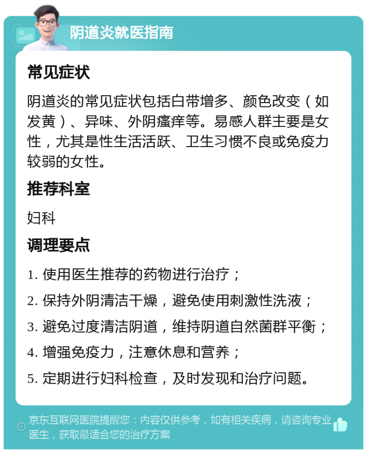 阴道炎就医指南 常见症状 阴道炎的常见症状包括白带增多、颜色改变（如发黄）、异味、外阴瘙痒等。易感人群主要是女性，尤其是性生活活跃、卫生习惯不良或免疫力较弱的女性。 推荐科室 妇科 调理要点 1. 使用医生推荐的药物进行治疗； 2. 保持外阴清洁干燥，避免使用刺激性洗液； 3. 避免过度清洁阴道，维持阴道自然菌群平衡； 4. 增强免疫力，注意休息和营养； 5. 定期进行妇科检查，及时发现和治疗问题。