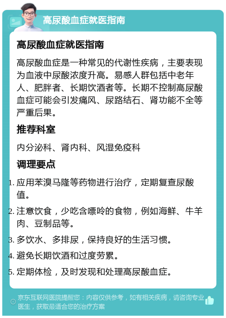 高尿酸血症就医指南 高尿酸血症就医指南 高尿酸血症是一种常见的代谢性疾病，主要表现为血液中尿酸浓度升高。易感人群包括中老年人、肥胖者、长期饮酒者等。长期不控制高尿酸血症可能会引发痛风、尿路结石、肾功能不全等严重后果。 推荐科室 内分泌科、肾内科、风湿免疫科 调理要点 应用苯溴马隆等药物进行治疗，定期复查尿酸值。 注意饮食，少吃含嘌呤的食物，例如海鲜、牛羊肉、豆制品等。 多饮水、多排尿，保持良好的生活习惯。 避免长期饮酒和过度劳累。 定期体检，及时发现和处理高尿酸血症。