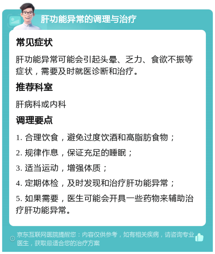 肝功能异常的调理与治疗 常见症状 肝功能异常可能会引起头晕、乏力、食欲不振等症状，需要及时就医诊断和治疗。 推荐科室 肝病科或内科 调理要点 1. 合理饮食，避免过度饮酒和高脂肪食物； 2. 规律作息，保证充足的睡眠； 3. 适当运动，增强体质； 4. 定期体检，及时发现和治疗肝功能异常； 5. 如果需要，医生可能会开具一些药物来辅助治疗肝功能异常。