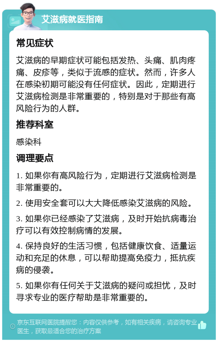 艾滋病就医指南 常见症状 艾滋病的早期症状可能包括发热、头痛、肌肉疼痛、皮疹等，类似于流感的症状。然而，许多人在感染初期可能没有任何症状。因此，定期进行艾滋病检测是非常重要的，特别是对于那些有高风险行为的人群。 推荐科室 感染科 调理要点 1. 如果你有高风险行为，定期进行艾滋病检测是非常重要的。 2. 使用安全套可以大大降低感染艾滋病的风险。 3. 如果你已经感染了艾滋病，及时开始抗病毒治疗可以有效控制病情的发展。 4. 保持良好的生活习惯，包括健康饮食、适量运动和充足的休息，可以帮助提高免疫力，抵抗疾病的侵袭。 5. 如果你有任何关于艾滋病的疑问或担忧，及时寻求专业的医疗帮助是非常重要的。