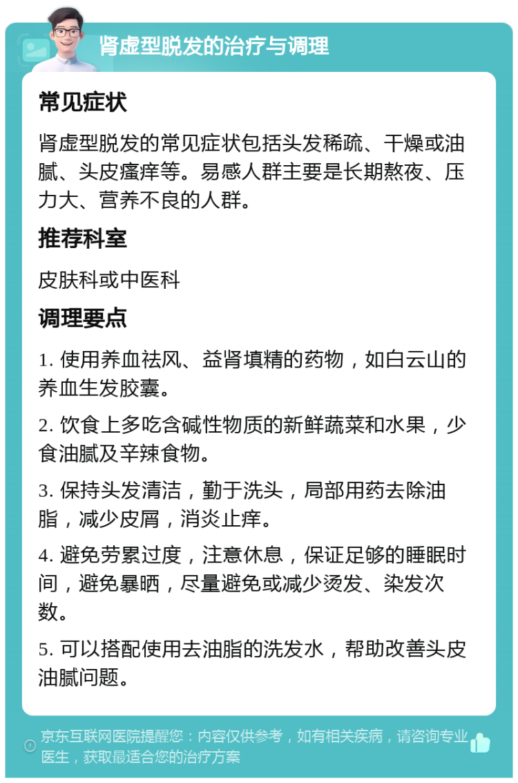 肾虚型脱发的治疗与调理 常见症状 肾虚型脱发的常见症状包括头发稀疏、干燥或油腻、头皮瘙痒等。易感人群主要是长期熬夜、压力大、营养不良的人群。 推荐科室 皮肤科或中医科 调理要点 1. 使用养血祛风、益肾填精的药物，如白云山的养血生发胶囊。 2. 饮食上多吃含碱性物质的新鲜蔬菜和水果，少食油腻及辛辣食物。 3. 保持头发清洁，勤于洗头，局部用药去除油脂，减少皮屑，消炎止痒。 4. 避免劳累过度，注意休息，保证足够的睡眠时间，避免暴晒，尽量避免或减少烫发、染发次数。 5. 可以搭配使用去油脂的洗发水，帮助改善头皮油腻问题。