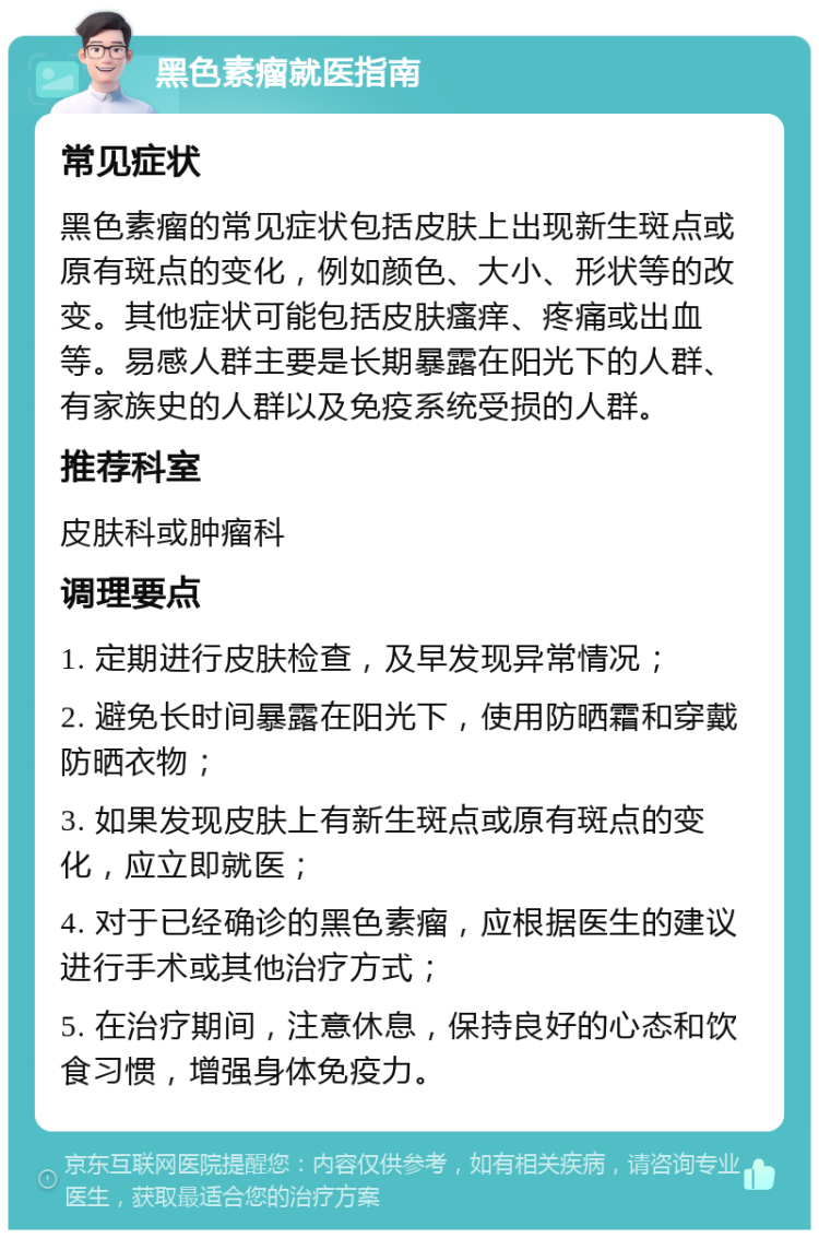 黑色素瘤就医指南 常见症状 黑色素瘤的常见症状包括皮肤上出现新生斑点或原有斑点的变化，例如颜色、大小、形状等的改变。其他症状可能包括皮肤瘙痒、疼痛或出血等。易感人群主要是长期暴露在阳光下的人群、有家族史的人群以及免疫系统受损的人群。 推荐科室 皮肤科或肿瘤科 调理要点 1. 定期进行皮肤检查，及早发现异常情况； 2. 避免长时间暴露在阳光下，使用防晒霜和穿戴防晒衣物； 3. 如果发现皮肤上有新生斑点或原有斑点的变化，应立即就医； 4. 对于已经确诊的黑色素瘤，应根据医生的建议进行手术或其他治疗方式； 5. 在治疗期间，注意休息，保持良好的心态和饮食习惯，增强身体免疫力。